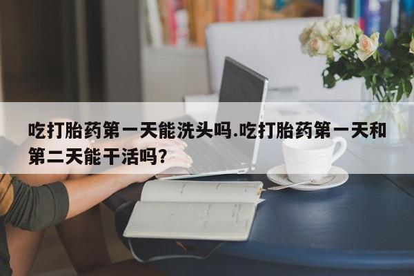 米非司酮片在线购买吃打胎药第一天能洗头吗.吃打胎药第一天和第二天能干活吗？