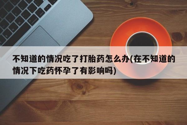 米非司酮片在线购买不知道的情况吃了打胎药怎么办(在不知道的情况下吃药怀孕了有影响吗)