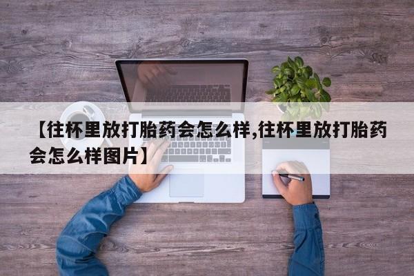 米非司酮片在线购买【往杯里放打胎药会怎么样,往杯里放打胎药会怎么样图片】