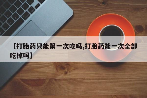 米非司酮片在线购买【打胎药只能第一次吃吗,打胎药能一次全部吃掉吗】
