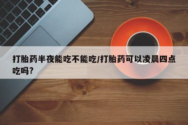 米非司酮片在线购买打胎药半夜能吃不能吃/打胎药可以凌晨四点吃吗?
