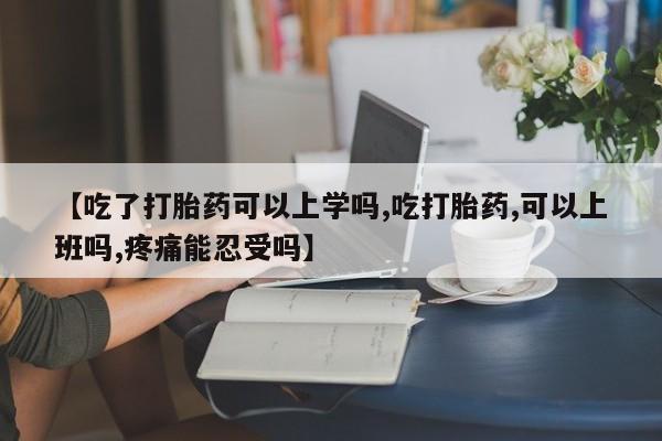 米非司酮片在线购买【吃了打胎药可以上学吗,吃打胎药,可以上班吗,疼痛能忍受吗】