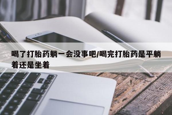 米非司酮片在线购买喝了打胎药躺一会没事吧/喝完打胎药是平躺着还是坐着