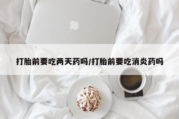米非司酮片在线购买打胎前要吃两天药吗/打胎前要吃消炎药吗