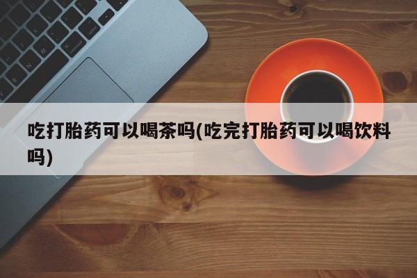 米非司酮片在线购买吃打胎药可以喝茶吗(吃完打胎药可以喝饮料吗)