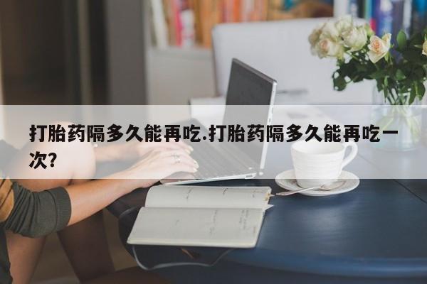 米非司酮片在线购买打胎药隔多久能再吃.打胎药隔多久能再吃一次？