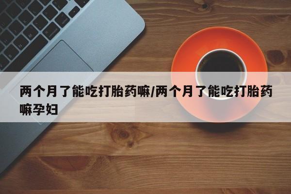 米非司酮片在线购买两个月了能吃打胎药嘛/两个月了能吃打胎药嘛孕妇