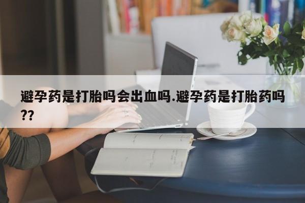 米非司酮片在线购买避孕药是打胎吗会出血吗.避孕药是打胎药吗?？