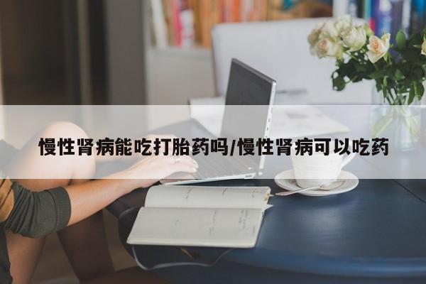 米非司酮片在线购买慢性肾病能吃打胎药吗/慢性肾病可以吃药