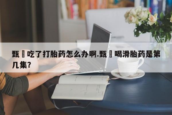 米非司酮片在线购买甄嬛吃了打胎药怎么办啊.甄嬛喝滑胎药是第几集？
