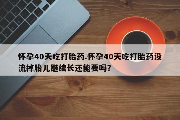 米非司酮片在线购买怀孕40天吃打胎药.怀孕40天吃打胎药没流掉胎儿继续长还能要吗？