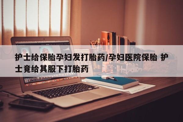 米非司酮片在线购买护士给保胎孕妇发打胎药/孕妇医院保胎 护士竟给其服下打胎药