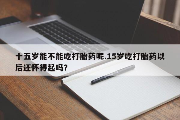 米非司酮片在线购买十五岁能不能吃打胎药呢.15岁吃打胎药以后还怀得起吗？