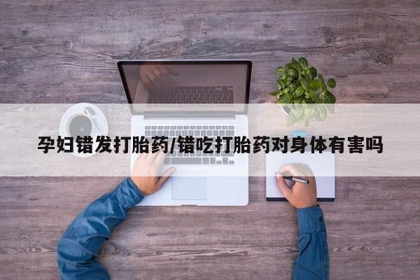 米非司酮片在线购买孕妇错发打胎药/错吃打胎药对身体有害吗