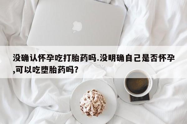 米非司酮片在线购买没确认怀孕吃打胎药吗.没明确自己是否怀孕,可以吃堕胎药吗？