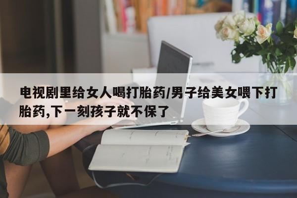 米非司酮片在线购买电视剧里给女人喝打胎药/男子给美女喂下打胎药,下一刻孩子就不保了