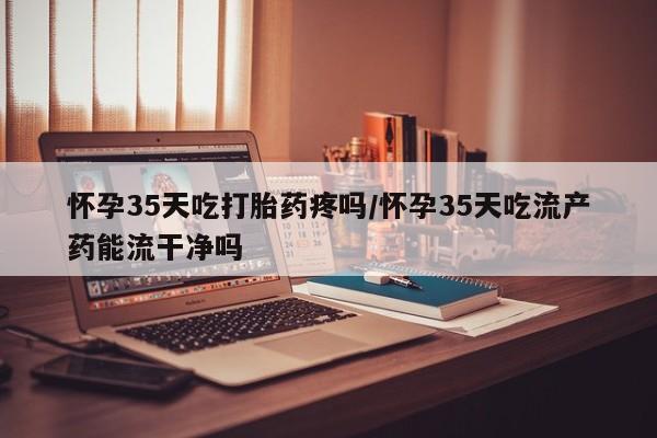 米非司酮片在线购买怀孕35天吃打胎药疼吗/怀孕35天吃流产药能流干净吗