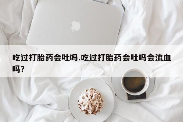 米非司酮片在线购买吃过打胎药会吐吗.吃过打胎药会吐吗会流血吗？
