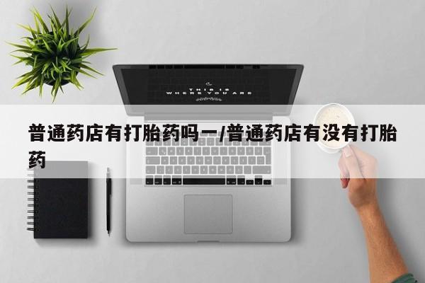 米非司酮片在线购买普通药店有打胎药吗一/普通药店有没有打胎药