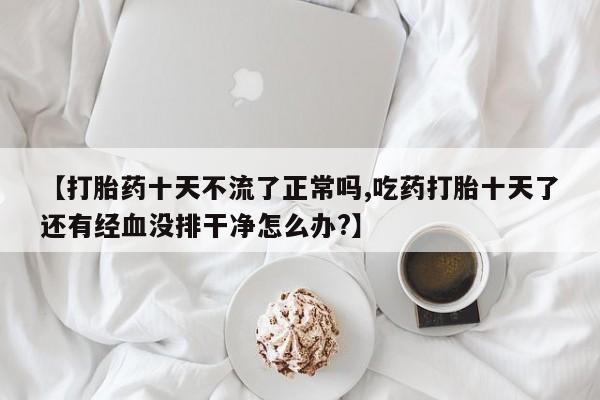 米非司酮片在线购买【打胎药十天不流了正常吗,吃药打胎十天了还有经血没排干净怎么办?】