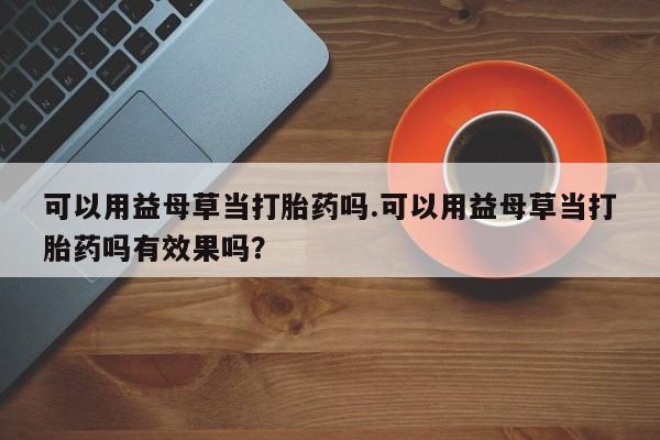 米非司酮片在线购买可以用益母草当打胎药吗.可以用益母草当打胎药吗有效果吗？