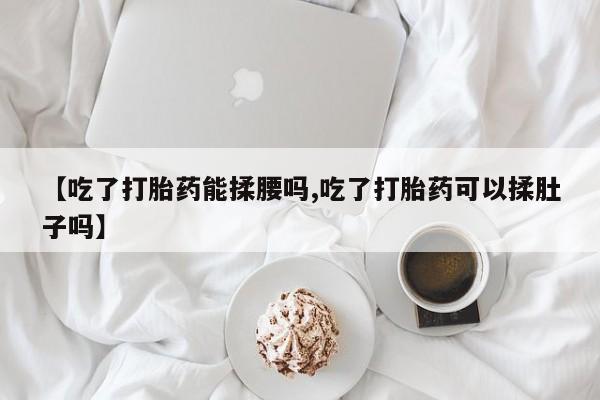 米非司酮片在线购买【吃了打胎药能揉腰吗,吃了打胎药可以揉肚子吗】