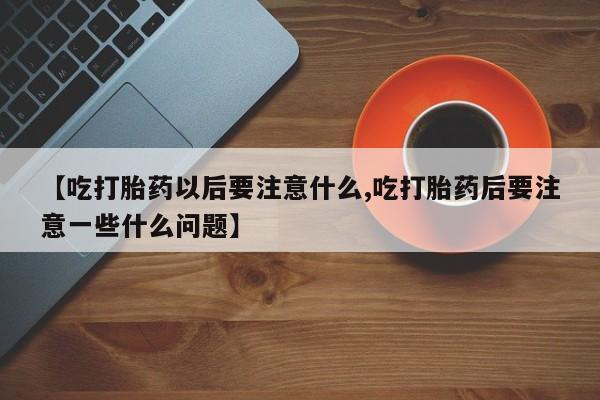 米非司酮片在线购买【吃打胎药以后要注意什么,吃打胎药后要注意一些什么问题】