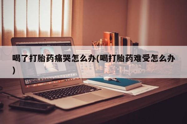 米非司酮片在线购买喝了打胎药痛哭怎么办(喝打胎药难受怎么办)