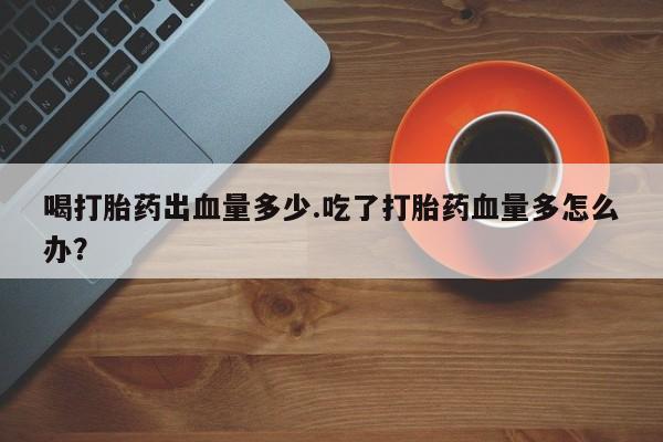 米非司酮片在线购买喝打胎药出血量多少.吃了打胎药血量多怎么办？