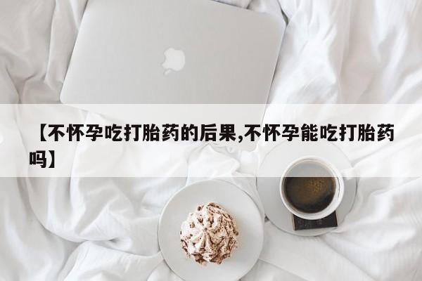 米非司酮片在线购买【不怀孕吃打胎药的后果,不怀孕能吃打胎药吗】