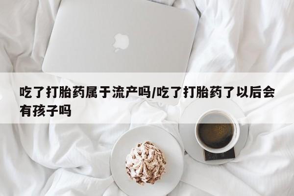 米非司酮片在线购买吃了打胎药属于流产吗/吃了打胎药了以后会有孩子吗