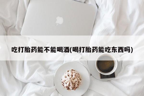 米非司酮片在线购买吃打胎药能不能喝酒(喝打胎药能吃东西吗)