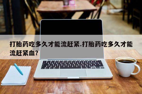 米非司酮片在线购买打胎药吃多久才能流赶紧.打胎药吃多久才能流赶紧血？