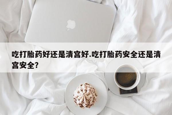 米非司酮片在线购买吃打胎药好还是清宫好.吃打胎药安全还是清宫安全？