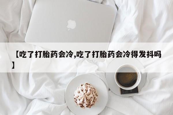 米非司酮片在线购买【吃了打胎药会冷,吃了打胎药会冷得发抖吗】