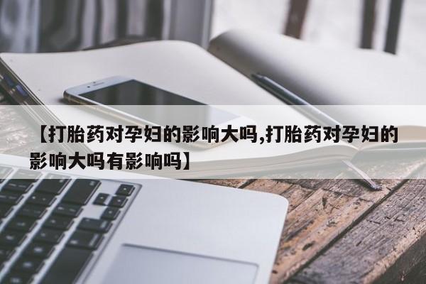 米非司酮片在线购买【打胎药对孕妇的影响大吗,打胎药对孕妇的影响大吗有影响吗】