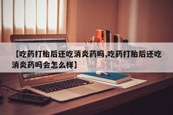 米非司酮片在线购买【吃药打胎后还吃消炎药吗,吃药打胎后还吃消炎药吗会怎么样】