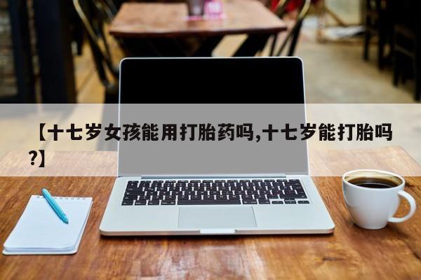 米非司酮片在线购买【十七岁女孩能用打胎药吗,十七岁能打胎吗?】