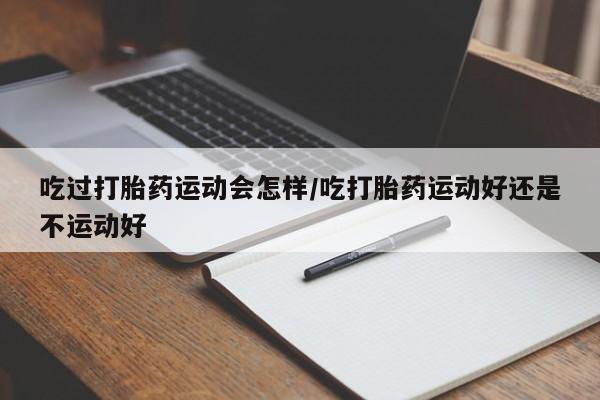 米非司酮片在线购买吃过打胎药运动会怎样/吃打胎药运动好还是不运动好