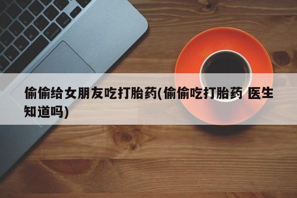 米非司酮片在线购买偷偷给女朋友吃打胎药(偷偷吃打胎药 医生知道吗)