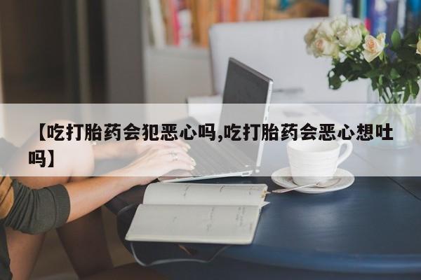 米非司酮片在线购买【吃打胎药会犯恶心吗,吃打胎药会恶心想吐吗】