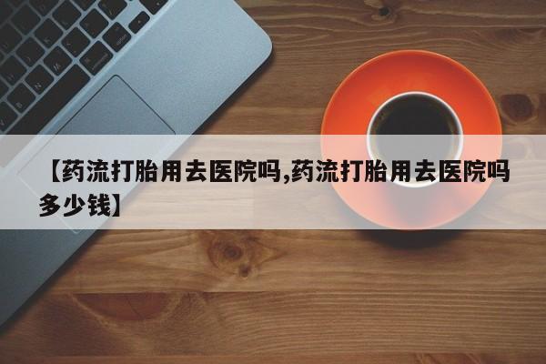 米非司酮片在线购买【药流打胎用去医院吗,药流打胎用去医院吗多少钱】
