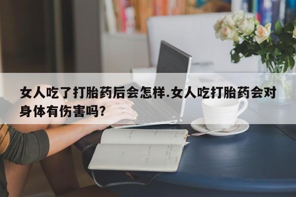米非司酮片在线购买女人吃了打胎药后会怎样.女人吃打胎药会对身体有伤害吗？