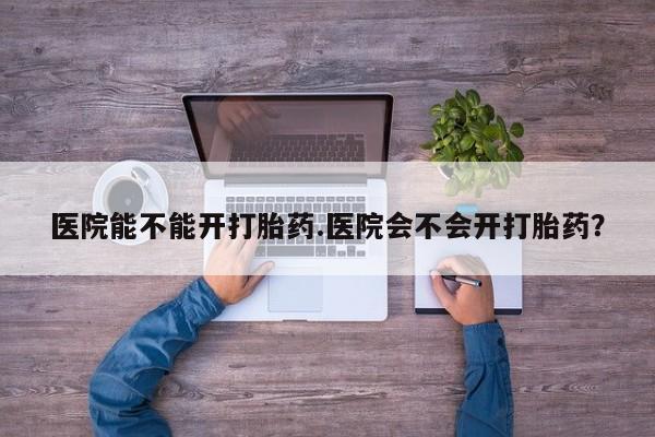 米非司酮片在线购买医院能不能开打胎药.医院会不会开打胎药？