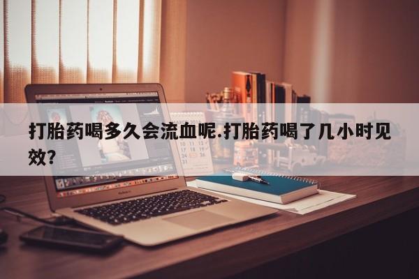米非司酮片在线购买打胎药喝多久会流血呢.打胎药喝了几小时见效？