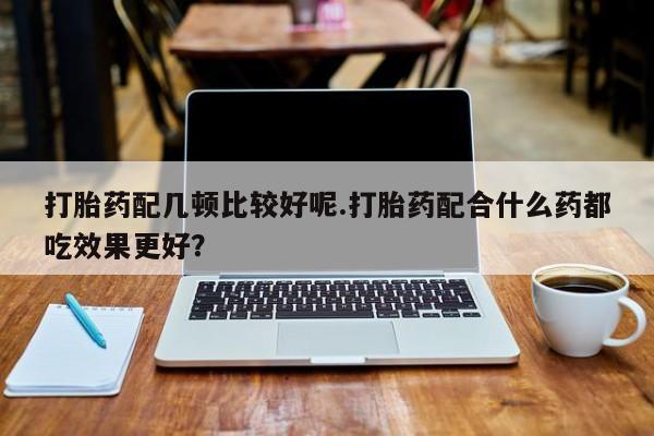 米非司酮片在线购买打胎药配几顿比较好呢.打胎药配合什么药都吃效果更好？
