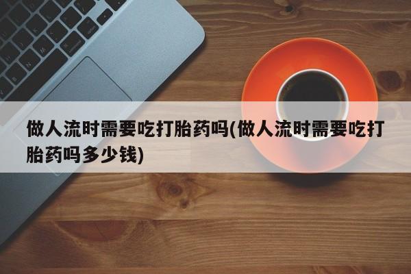 米非司酮片在线购买做人流时需要吃打胎药吗(做人流时需要吃打胎药吗多少钱)