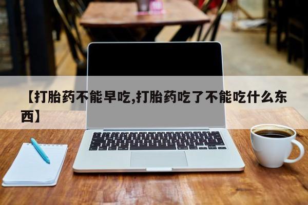 米非司酮片在线购买【打胎药不能早吃,打胎药吃了不能吃什么东西】