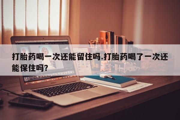 米非司酮片在线购买打胎药喝一次还能留住吗.打胎药喝了一次还能保住吗？