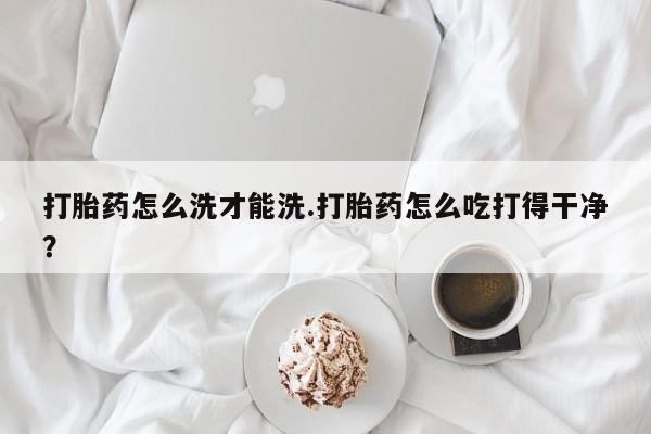 米非司酮片在线购买打胎药怎么洗才能洗.打胎药怎么吃打得干净？